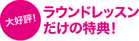 大好評！ラウンドレッスンだけの特典！