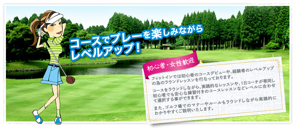 コースでプレーを楽しみながらレベルアップ！／初心者・女性歓迎「フィットインでは初心者のコースや、経験者のレベルアップの為のラウンドレッスンを行なっております。
コースをラウンドしながら、実践的なレッスンや、1日コーチが帯同し初心者でも安心な練習付きのコースレッスンなどレベルに合わせて選択する事ができます。
また、ゴルフ場でのマナーやルールもラウンドしながら実践的にわかりやすくご説明いたします。」